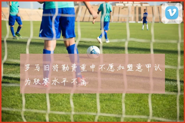 罗马旧将勒费重申不愿加盟意甲认为联赛水平不高