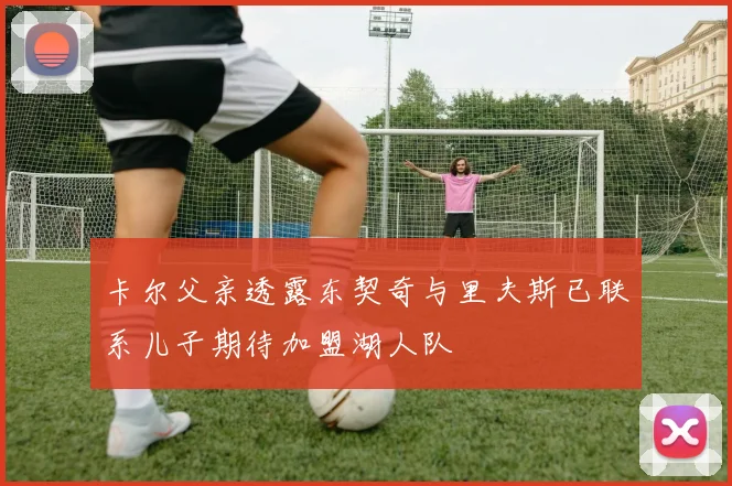 卡尔父亲透露东契奇与里夫斯已联系儿子期待加盟湖人队