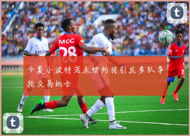 今夏小波特若未续约将引发多队争抢交易机会