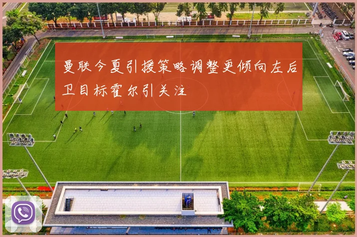 曼联今夏引援策略调整更倾向左后卫目标霍尔引关注