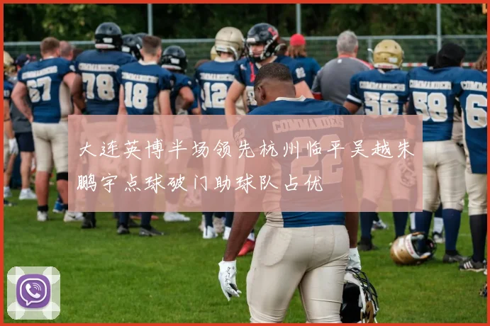 大连英博半场领先杭州临平吴越朱鹏宇点球破门助球队占优