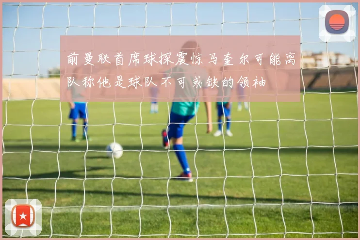 前曼联首席球探震惊马奎尔可能离队称他是球队不可或缺的领袖