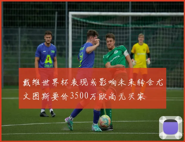 戴维世界杯表现或影响未来转会尤文图斯要价3500万欧尚无买家