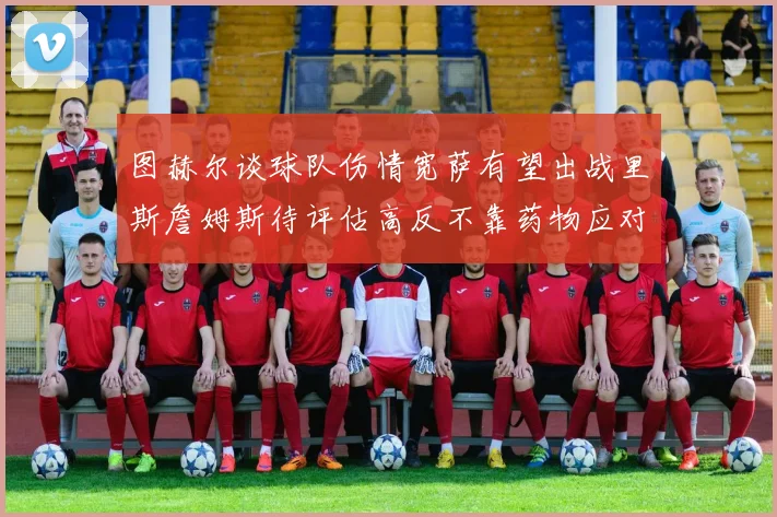 图赫尔谈球队伤情宽萨有望出战里斯詹姆斯待评估高反不靠药物应对