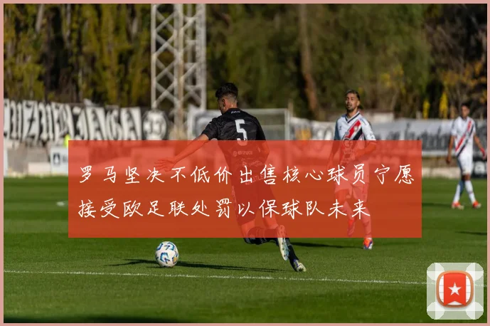 罗马坚决不低价出售核心球员宁愿接受欧足联处罚以保球队未来