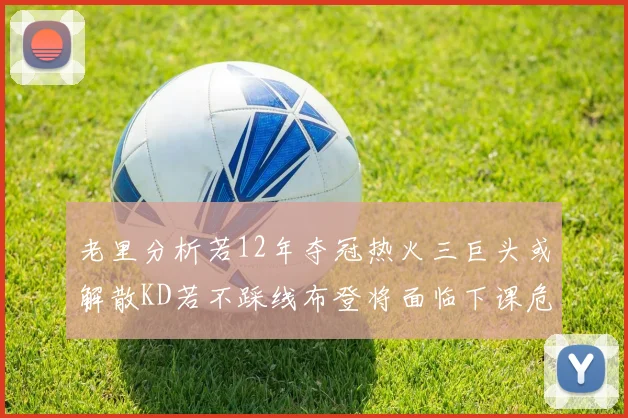 老里分析若12年夺冠热火三巨头或解散KD若不踩线布登将面临下课危机