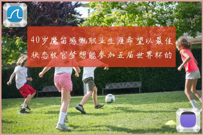 40岁魔笛感慨职业生涯希望以最佳状态收官梦想能参加五届世界杯的壮举