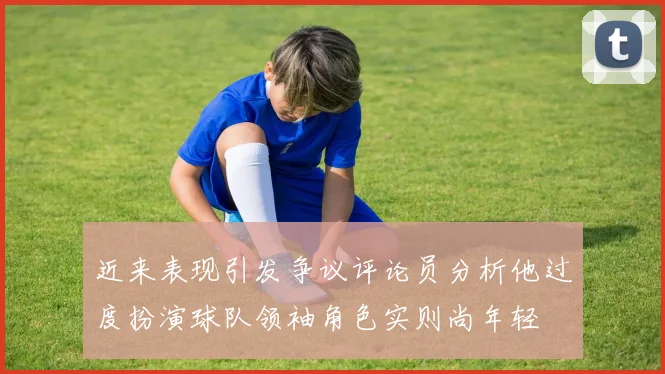 近来表现引发争议评论员分析他过度扮演球队领袖角色实则尚年轻