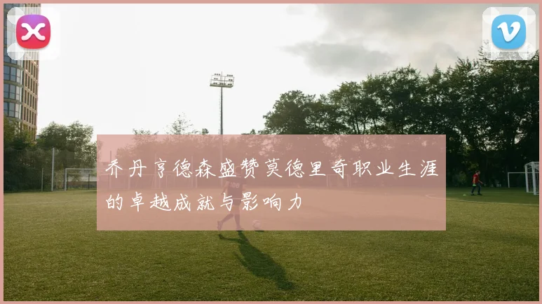 乔丹亨德森盛赞莫德里奇职业生涯的卓越成就与影响力