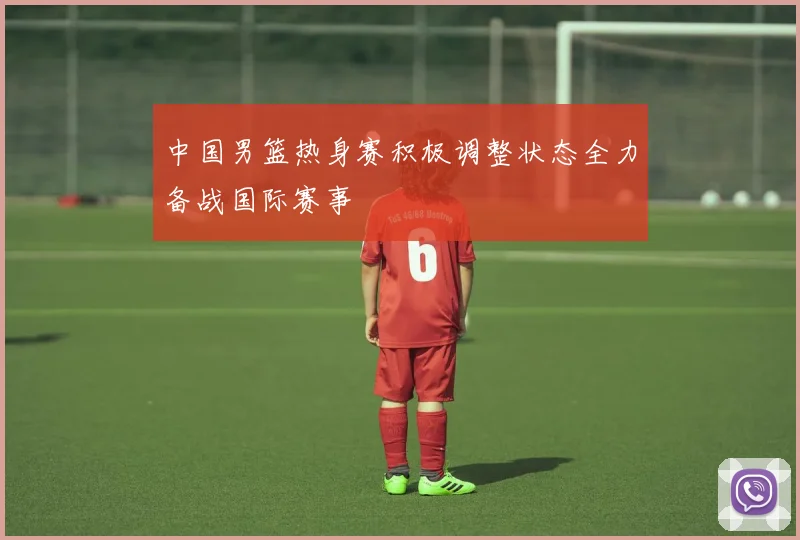 中国男篮热身赛积极调整状态全力备战国际赛事