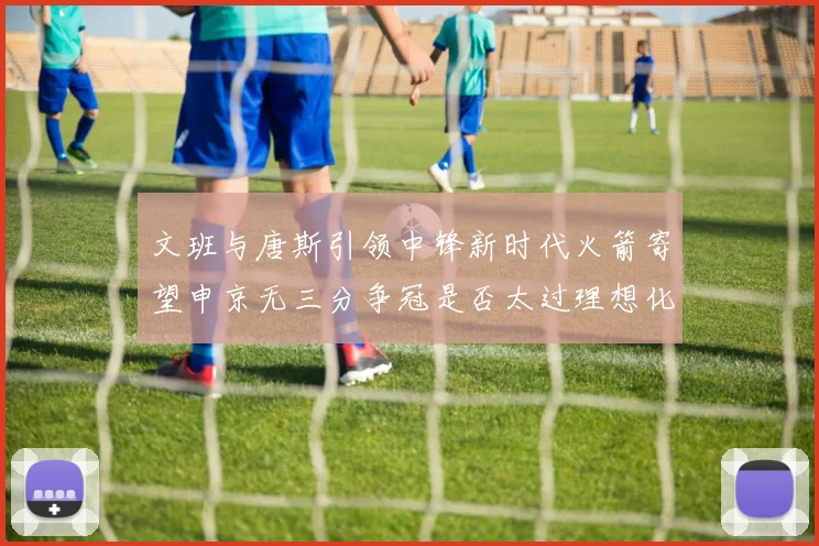 文班与唐斯引领中锋新时代火箭寄望申京无三分争冠是否太过理想化