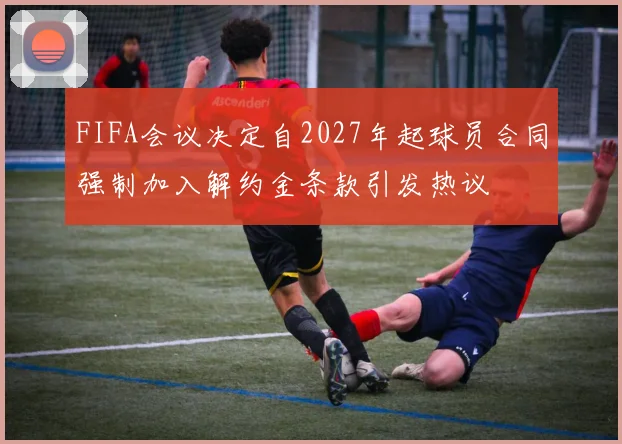 FIFA会议决定自2027年起球员合同强制加入解约金条款引发热议
